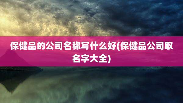 保健品的公司名称写什么好(保健品公司取名字大全)