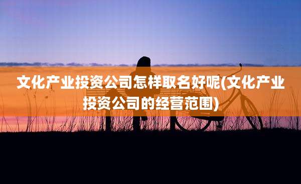 文化产业投资公司怎样取名好呢(文化产业投资公司的经营范围)