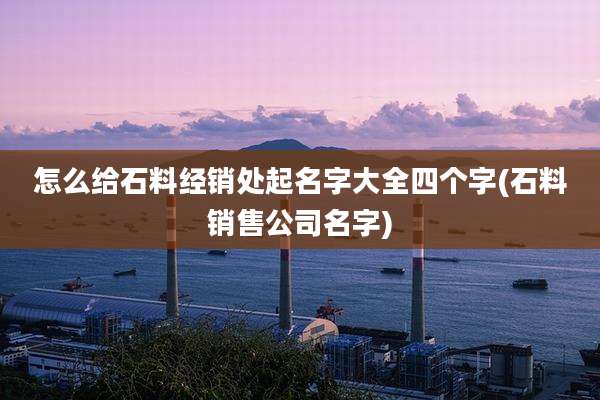 怎么给石料经销处起名字大全四个字(石料销售公司名字)