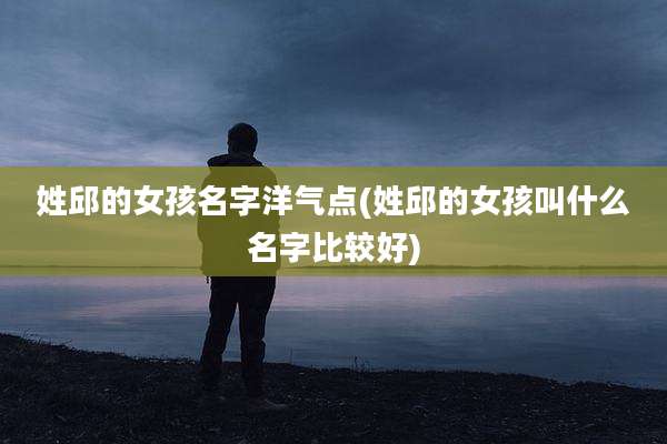 姓邱的女孩名字洋气点(姓邱的女孩叫什么名字比较好)