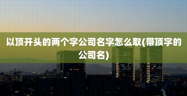 以顶开头的两个字公司名字怎么取(带顶字的公司名)