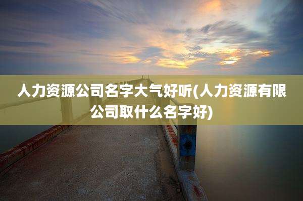 人力资源公司名字大气好听(人力资源有限公司取什么名字好)