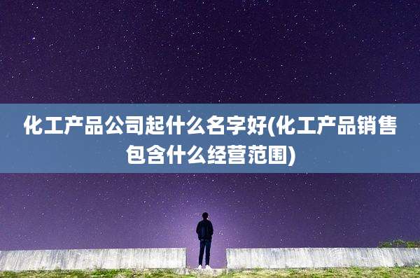 化工产品公司起什么名字好(化工产品销售包含什么经营范围)