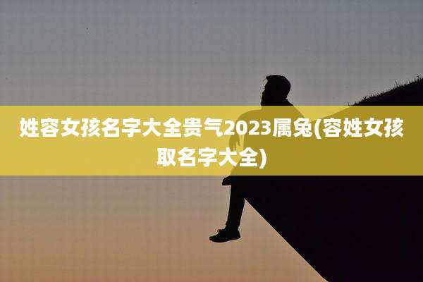 姓容女孩名字大全贵气2023属兔(容姓女孩取名字大全)