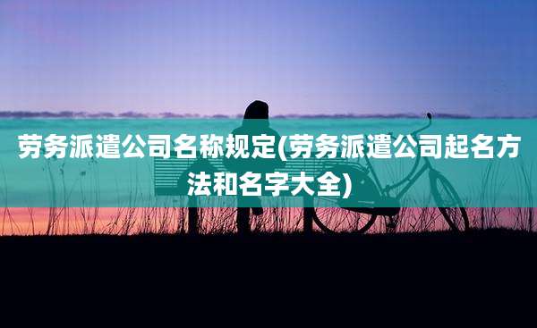 劳务派遣公司名称规定(劳务派遣公司起名方法和名字大全)