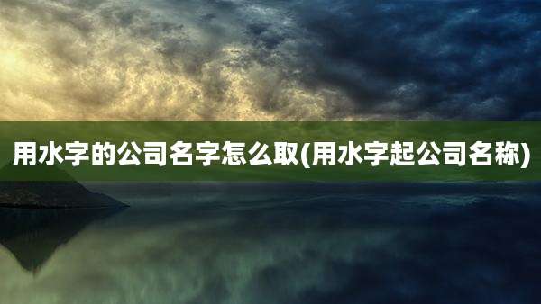 用水字的公司名字怎么取(用水字起公司名称)