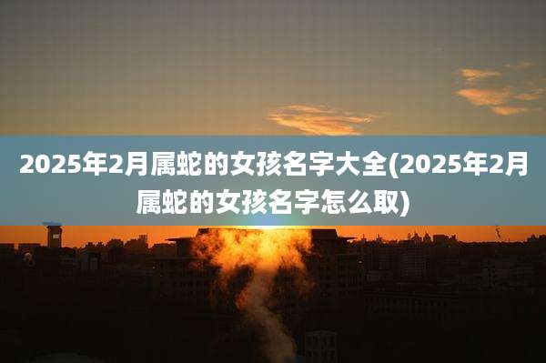 2025年2月属蛇的女孩名字大全(2025年2月属蛇的女孩名字怎么取)
