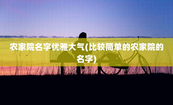 农家院名字优雅大气(比较简单的农家院的名字)