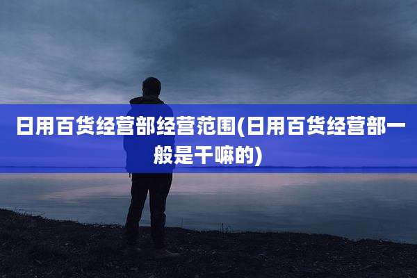 日用百货经营部经营范围(日用百货经营部一般是干嘛的)