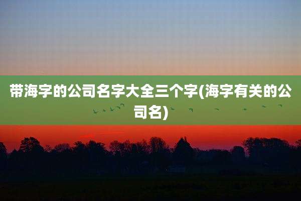 带海字的公司名字大全三个字(海字有关的公司名)