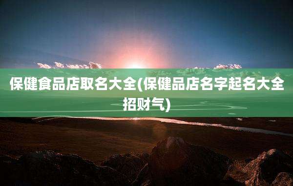保健食品店取名大全(保健品店名字起名大全招财气)