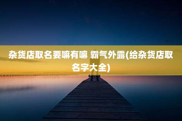 杂货店取名要嘛有嘛 霸气外露(给杂货店取名字大全)