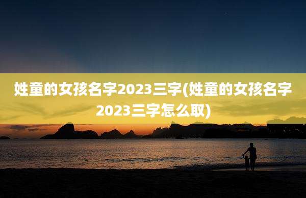 姓童的女孩名字2023三字(姓童的女孩名字2023三字怎么取)