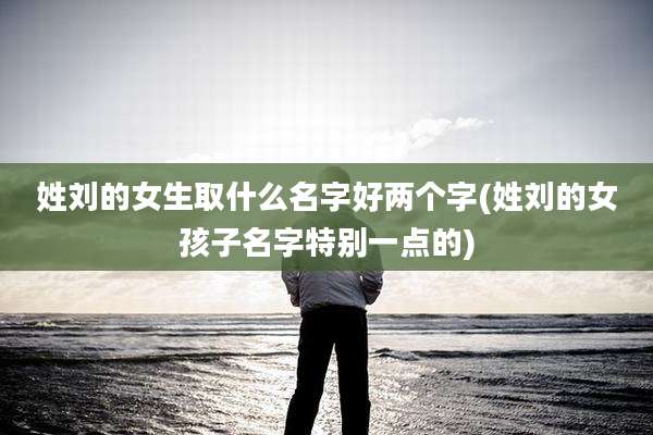 姓刘的女生取什么名字好两个字(姓刘的女孩子名字特别一点的)