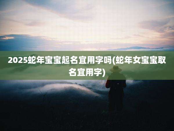 2025蛇年宝宝起名宜用字吗(蛇年女宝宝取名宜用字)