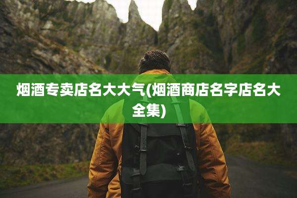 烟酒专卖店名大大气(烟酒商店名字店名大全集)