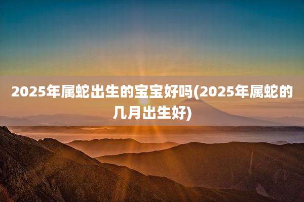 2025年属蛇出生的宝宝好吗(2025年属蛇的几月出生好)