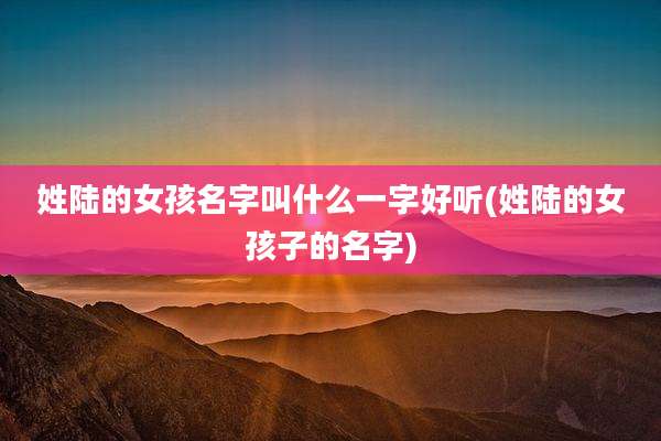 姓陆的女孩名字叫什么一字好听(姓陆的女孩子的名字)