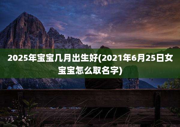 2025年宝宝几月出生好(2021年6月25日女宝宝怎么取名字)