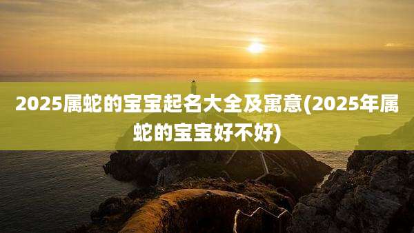 2025属蛇的宝宝起名大全及寓意(2025年属蛇的宝宝好不好)