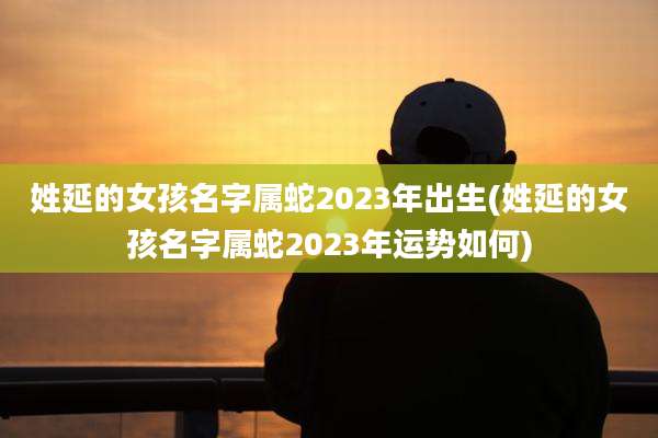 姓延的女孩名字属蛇2023年出生(姓延的女孩名字属蛇2023年运势如何)