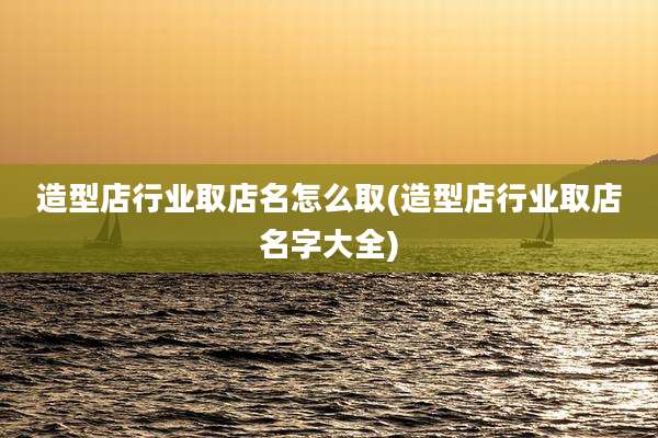 造型店行业取店名怎么取(造型店行业取店名字大全)