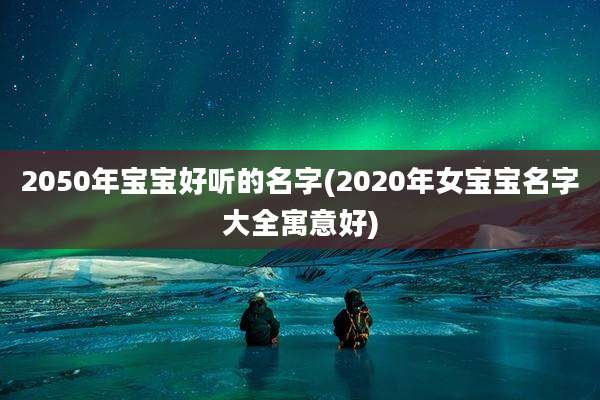 2050年宝宝好听的名字(2020年女宝宝名字大全寓意好)