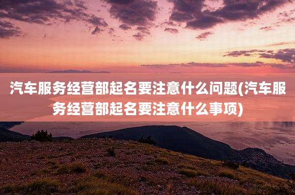 汽车服务经营部起名要注意什么问题(汽车服务经营部起名要注意什么事项)