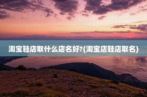 淘宝鞋店取什么店名好?(淘宝店鞋店取名)