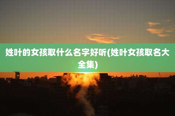 姓叶的女孩取什么名字好听(姓叶女孩取名大全集)