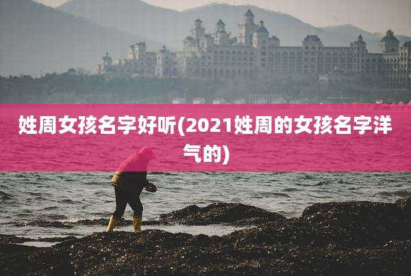 姓周女孩名字好听(2021姓周的女孩名字洋气的)