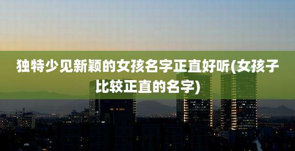 独特少见新颖的女孩名字正直好听(女孩子比较正直的名字)