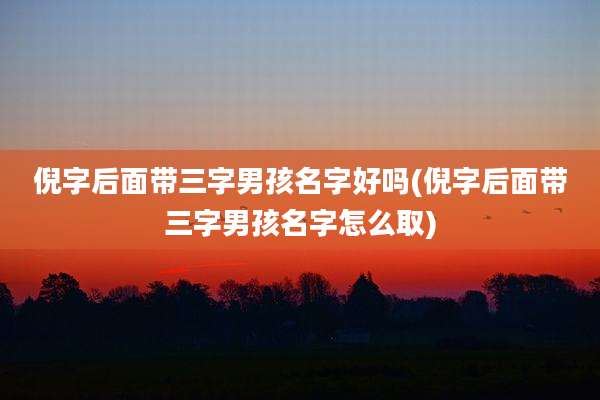 倪字后面带三字男孩名字好吗(倪字后面带三字男孩名字怎么取)