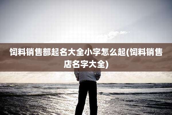 饲料销售部起名大全小字怎么起(饲料销售店名字大全)