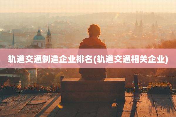 轨道交通制造企业排名(轨道交通相关企业)