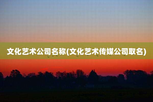 文化艺术公司名称(文化艺术传媒公司取名)