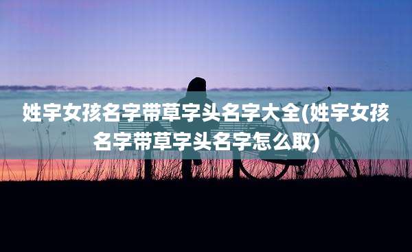 姓宇女孩名字带草字头名字大全(姓宇女孩名字带草字头名字怎么取)