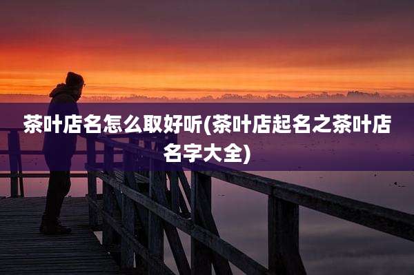 茶叶店名怎么取好听(茶叶店起名之茶叶店名字大全)
