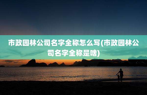 市政园林公司名字全称怎么写(市政园林公司名字全称是啥)