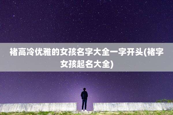 褚高冷优雅的女孩名字大全一字开头(褚字女孩起名大全)