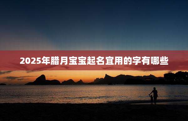 2025年腊月宝宝起名宜用的字有哪些