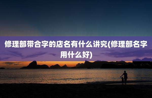 修理部带合字的店名有什么讲究(修理部名字用什么好)