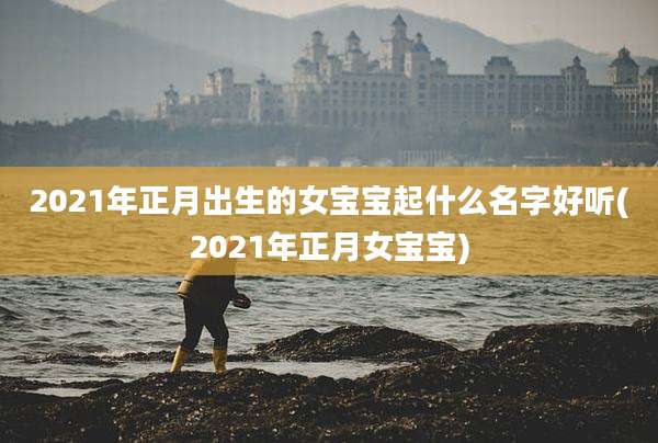 2021年正月出生的女宝宝起什么名字好听(2021年正月女宝宝)