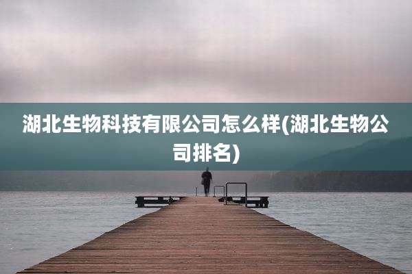 湖北生物科技有限公司怎么样(湖北生物公司排名)