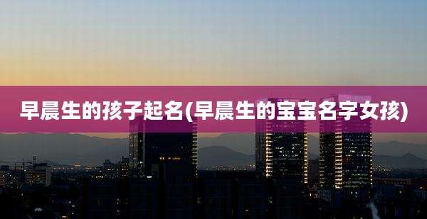 早晨生的孩子起名(早晨生的宝宝名字女孩)