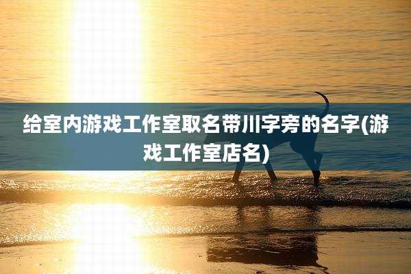给室内游戏工作室取名带川字旁的名字(游戏工作室店名)