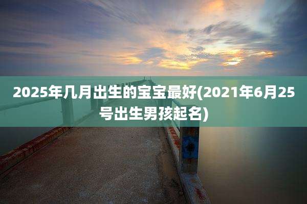 2025年几月出生的宝宝最好(2021年6月25号出生男孩起名)