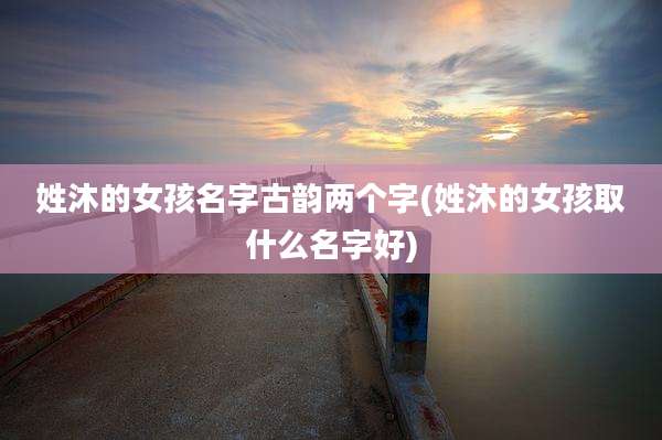 姓沐的女孩名字古韵两个字(姓沐的女孩取什么名字好)