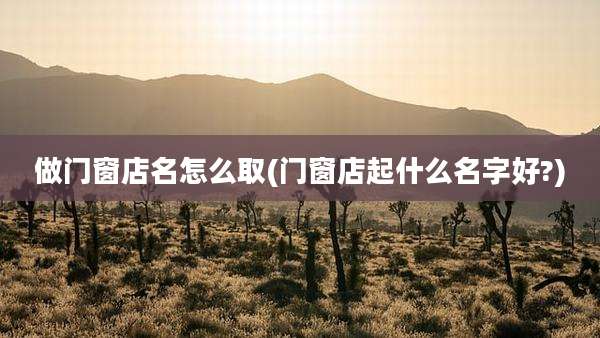 做门窗店名怎么取(门窗店起什么名字好?)