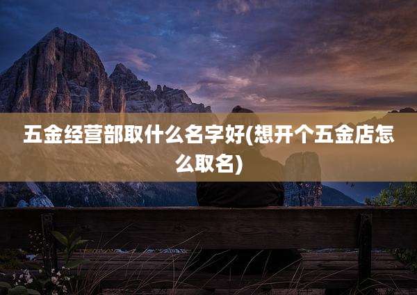 五金经营部取什么名字好(想开个五金店怎么取名)